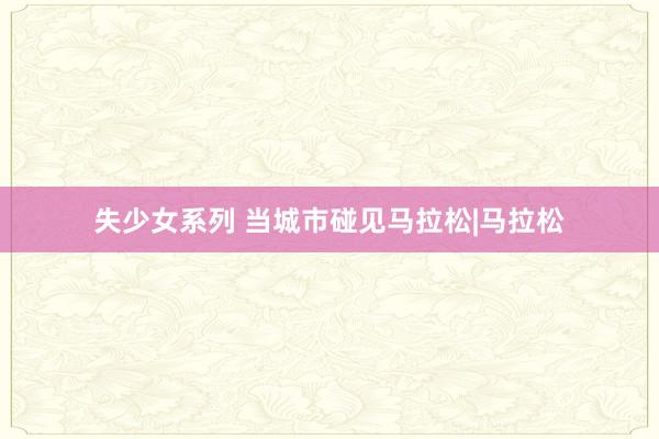 失少女系列 当城市碰见马拉松|马拉松