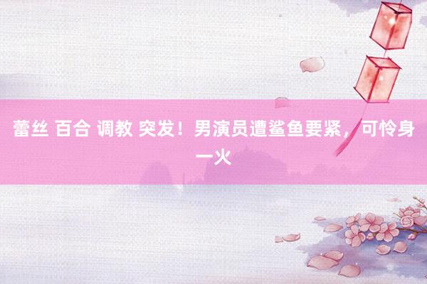 蕾丝 百合 调教 突发！男演员遭鲨鱼要紧，可怜身一火