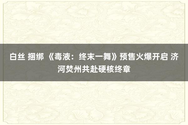 白丝 捆绑 《毒液：终末一舞》预售火爆开启 济河焚州共赴硬核终章