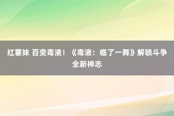 红薯妹 百变毒液！《毒液：临了一舞》解锁斗争全新神志