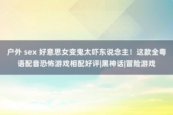 户外 sex 好意思女变鬼太吓东说念主!这款全粤语配音恐怖游戏相配好评|黑神话|冒险游戏