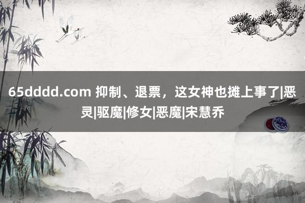 65dddd.com 抑制、退票，这女神也摊上事了|恶灵|驱魔|修女|恶魔|宋慧乔