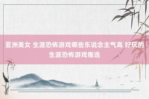 亚洲美女 生涯恐怖游戏哪些东说念主气高 好玩的生涯恐怖游戏推选