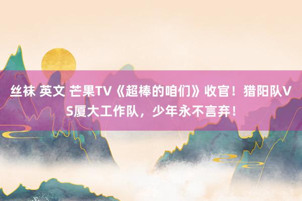 丝袜 英文 芒果TV《超棒的咱们》收官！猎阳队VS厦大工作队，少年永不言弃！