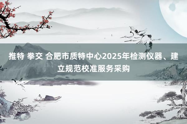 推特 拳交 合肥市质特中心2025年检测仪器、建立规范校准服务采购
