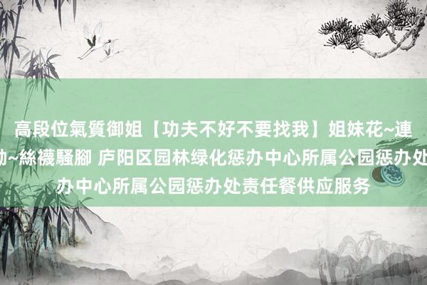 高段位氣質御姐【功夫不好不要找我】姐妹花~連體絲襪~大奶晃動~絲襪騷腳 庐阳区园林绿化惩办中心所属公园惩办处责任餐供应服务