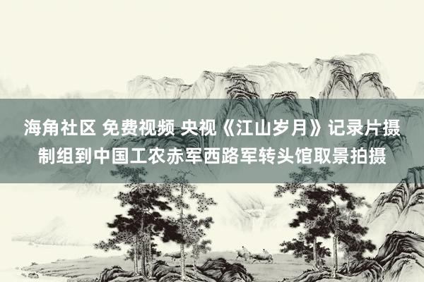 海角社区 免费视频 央视《江山岁月》记录片摄制组到中国工农赤军西路军转头馆取景拍摄