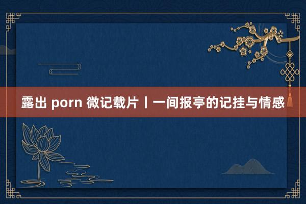 露出 porn 微记载片丨一间报亭的记挂与情感