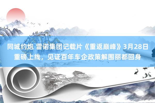 同城约炮 雷诺集团记载片《重返巅峰》3月28日重磅上线，见证百年车企政策解围丽都回身