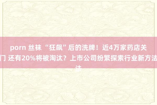 porn 丝袜 “狂飙”后的洗牌！近4万家药店关门 还有20%将被淘汰？上市公司纷繁探索行业新方法
