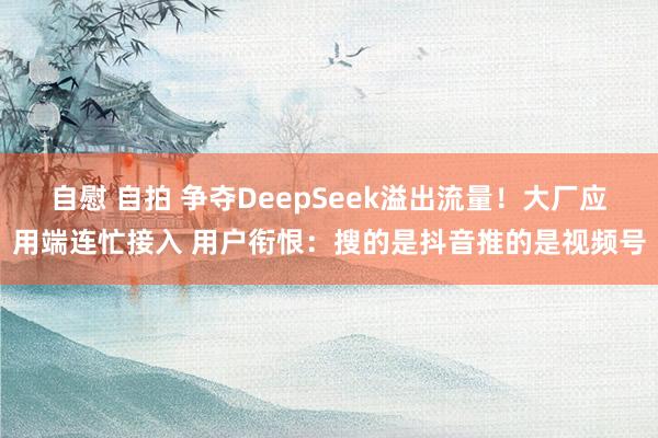 自慰 自拍 争夺DeepSeek溢出流量！大厂应用端连忙接入 用户衔恨：搜的是抖音推的是视频号
