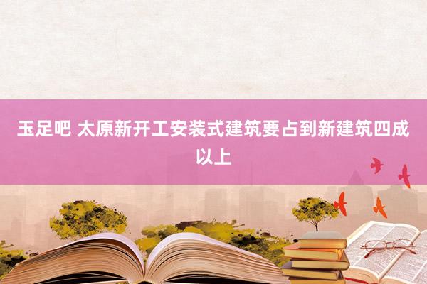 玉足吧 太原新开工安装式建筑要占到新建筑四成以上