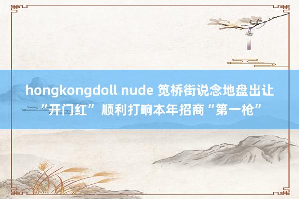 hongkongdoll nude 笕桥街说念地盘出让“开门红” 顺利打响本年招商“第一枪”