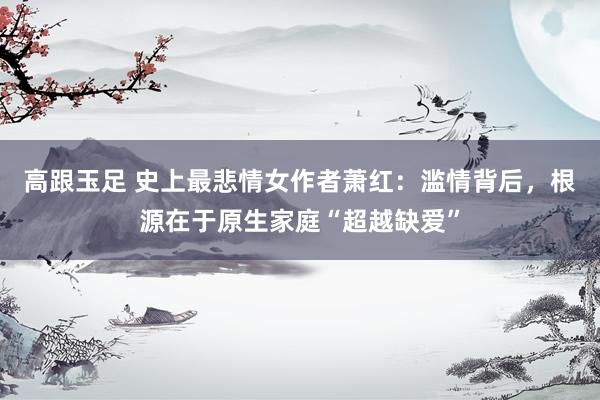 高跟玉足 史上最悲情女作者萧红：滥情背后，根源在于原生家庭“超越缺爱”