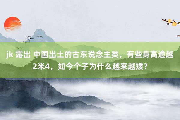 jk 露出 中国出土的古东说念主类，有些身高逾越2米4，如今个子为什么越来越矮？