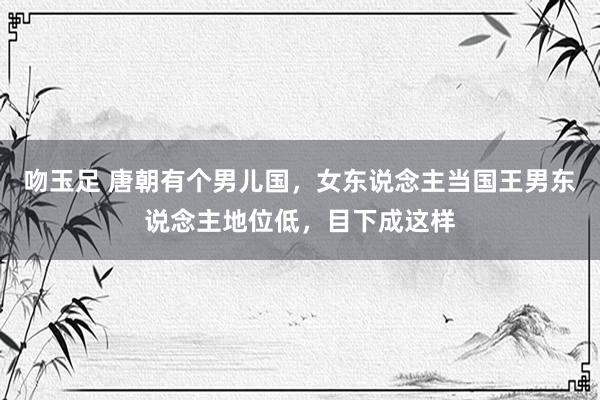吻玉足 唐朝有个男儿国，女东说念主当国王男东说念主地位低，目下成这样