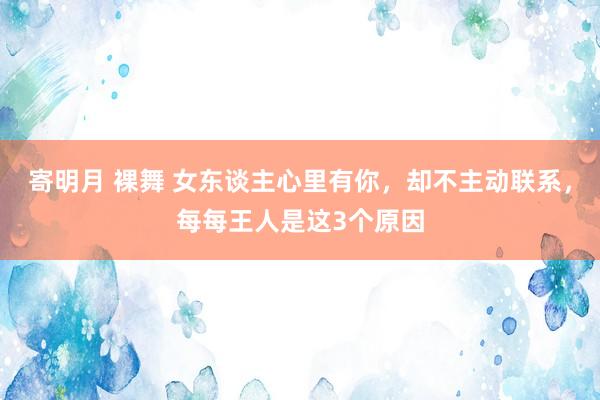 寄明月 裸舞 女东谈主心里有你，却不主动联系，每每王人是这3个原因