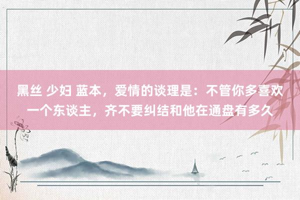 黑丝 少妇 蓝本，爱情的谈理是：不管你多喜欢一个东谈主，齐不要纠结和他在通盘有多久