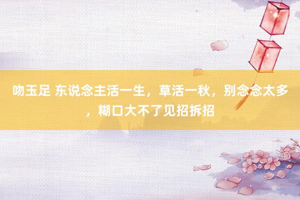 吻玉足 东说念主活一生，草活一秋，别念念太多，糊口大不了见招拆招