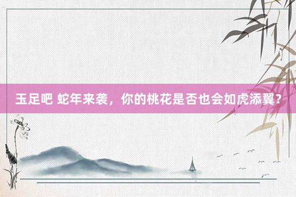 玉足吧 蛇年来袭，你的桃花是否也会如虎添翼？