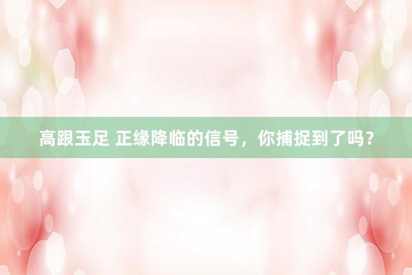 高跟玉足 正缘降临的信号，你捕捉到了吗？