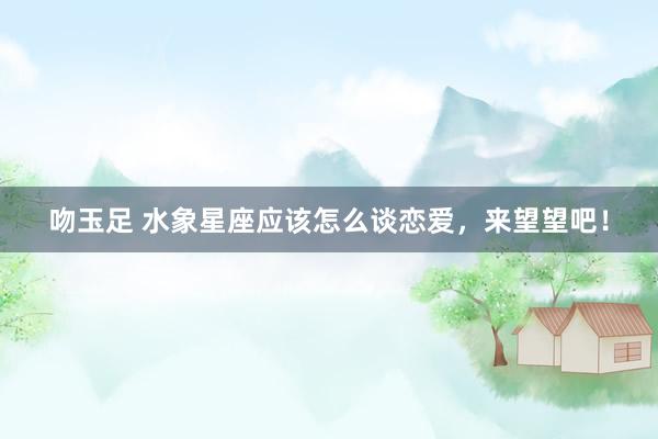 吻玉足 水象星座应该怎么谈恋爱，来望望吧！