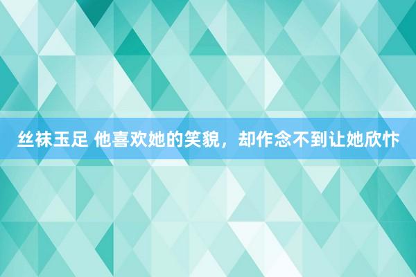 丝袜玉足 他喜欢她的笑貌，却作念不到让她欣忭