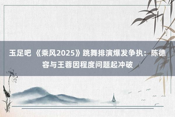玉足吧 《乘风2025》跳舞排演爆发争执：陈德容与王蓉因程度问题起冲破
