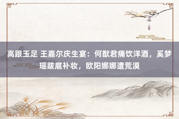 高跟玉足 王嘉尔庆生宴：何猷君痛饮洋酒，奚梦瑶跋扈补妆，欧阳娜娜遭荒漠
