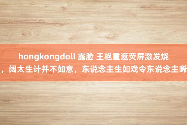 hongkongdoll 露脸 王艳重返荧屏激发烧议，阔太生计并不如意，东说念主生如戏令东说念主唏嘘