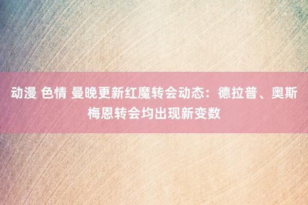 动漫 色情 曼晚更新红魔转会动态：德拉普、奥斯梅恩转会均出现新变数