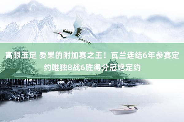 高跟玉足 委果的附加赛之王！瓦兰连结6年参赛定约唯独8战6胜得分冠绝定约