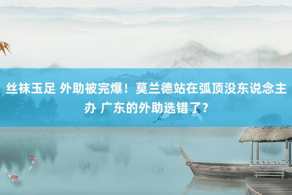 丝袜玉足 外助被完爆！莫兰德站在弧顶没东说念主办 广东的外助选错了？