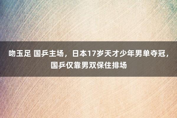 吻玉足 国乒主场，日本17岁天才少年男单夺冠，国乒仅靠男双保住排场