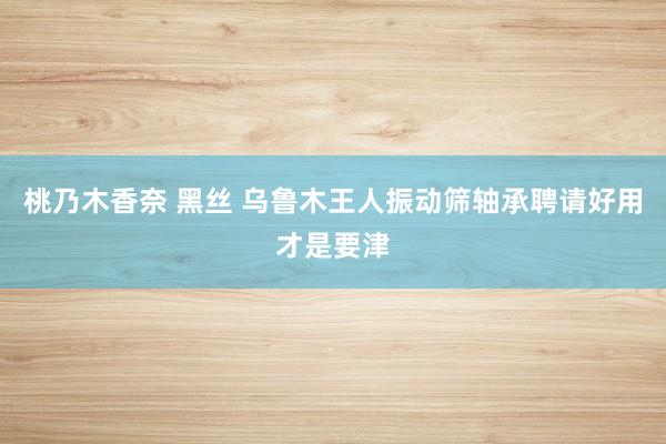 桃乃木香奈 黑丝 乌鲁木王人振动筛轴承聘请好用才是要津