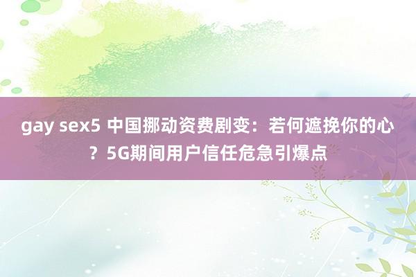gay sex5 中国挪动资费剧变：若何遮挽你的心？5G期间用户信任危急引爆点