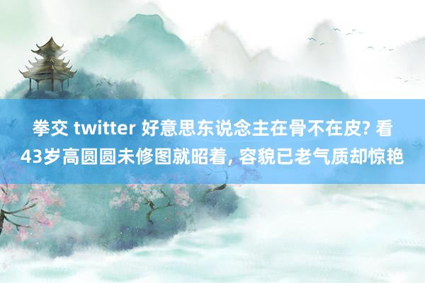 拳交 twitter 好意思东说念主在骨不在皮? 看43岁高圆圆未修图就昭着， 容貌已老气质却惊艳