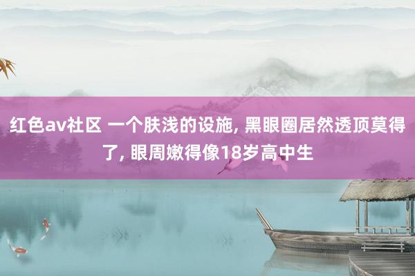 红色av社区 一个肤浅的设施， 黑眼圈居然透顶莫得了， 眼周嫩得像18岁高中生