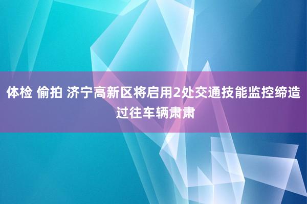 体检 偷拍 济宁高新区将启用2处交通技能监控缔造 过往车辆肃肃