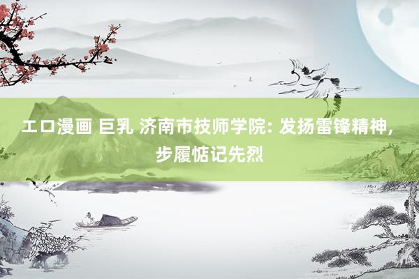 エロ漫画 巨乳 济南市技师学院: 发扬雷锋精神， 步履惦记先烈