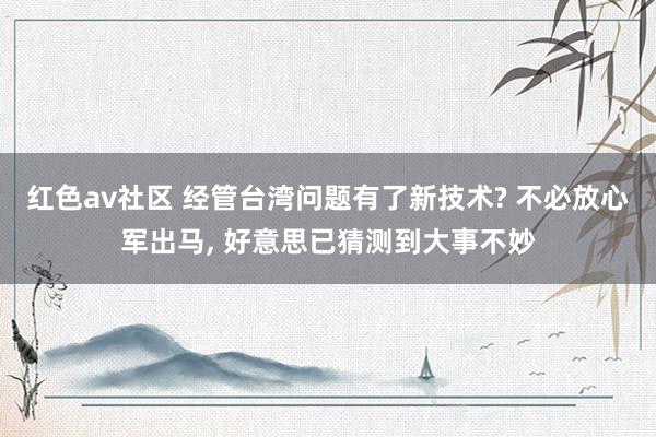 红色av社区 经管台湾问题有了新技术? 不必放心军出马， 好意思已猜测到大事不妙