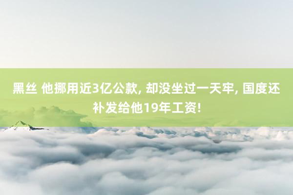 黑丝 他挪用近3亿公款， 却没坐过一天牢， 国度还补发给他19年工资!