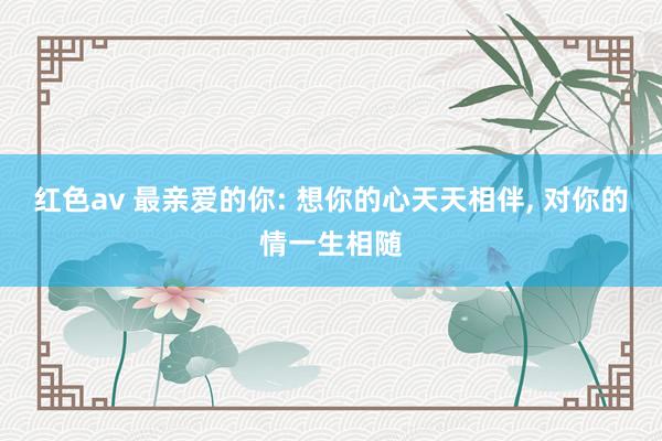 红色av 最亲爱的你: 想你的心天天相伴， 对你的情一生相随
