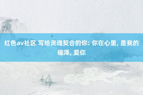 红色av社区 写给灵魂契合的你: 你在心里， 是我的福泽， 爱你