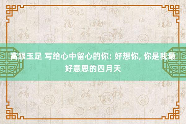 高跟玉足 写给心中留心的你: 好想你， 你是我最好意思的四月天