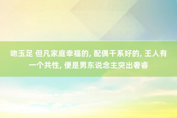 吻玉足 但凡家庭幸福的， 配偶干系好的， 王人有一个共性， 便是男东说念主突出奢睿