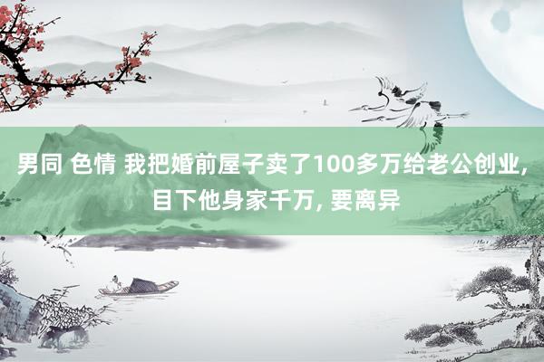 男同 色情 我把婚前屋子卖了100多万给老公创业， 目下他身家千万， 要离异