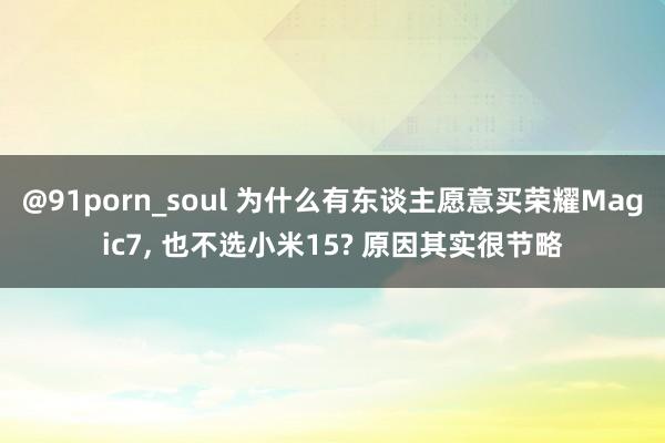@91porn_soul 为什么有东谈主愿意买荣耀Magic7， 也不选小米15? 原因其实很节略