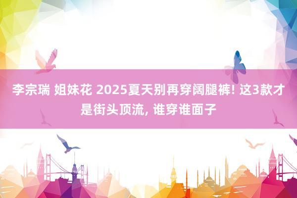 李宗瑞 姐妹花 2025夏天别再穿阔腿裤! 这3款才是街头顶流， 谁穿谁面子