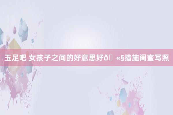 玉足吧 女孩子之间的好意思好🫧措施闺蜜写照
